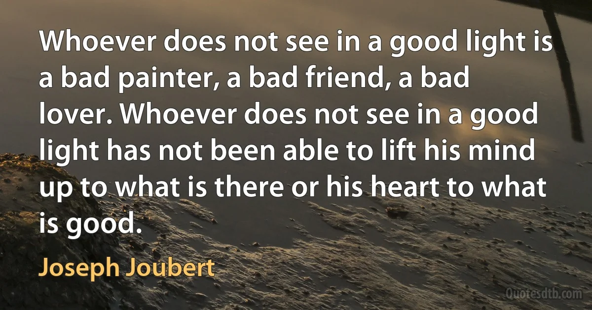 Whoever does not see in a good light is a bad painter, a bad friend, a bad lover. Whoever does not see in a good light has not been able to lift his mind up to what is there or his heart to what is good. (Joseph Joubert)