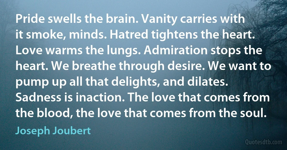 Pride swells the brain. Vanity carries with it smoke, minds. Hatred tightens the heart. Love warms the lungs. Admiration stops the heart. We breathe through desire. We want to pump up all that delights, and dilates. Sadness is inaction. The love that comes from the blood, the love that comes from the soul. (Joseph Joubert)