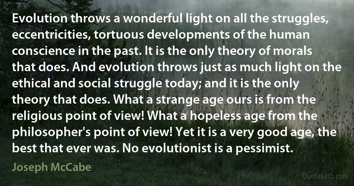 Evolution throws a wonderful light on all the struggles, eccentricities, tortuous developments of the human conscience in the past. It is the only theory of morals that does. And evolution throws just as much light on the ethical and social struggle today; and it is the only theory that does. What a strange age ours is from the religious point of view! What a hopeless age from the philosopher's point of view! Yet it is a very good age, the best that ever was. No evolutionist is a pessimist. (Joseph McCabe)