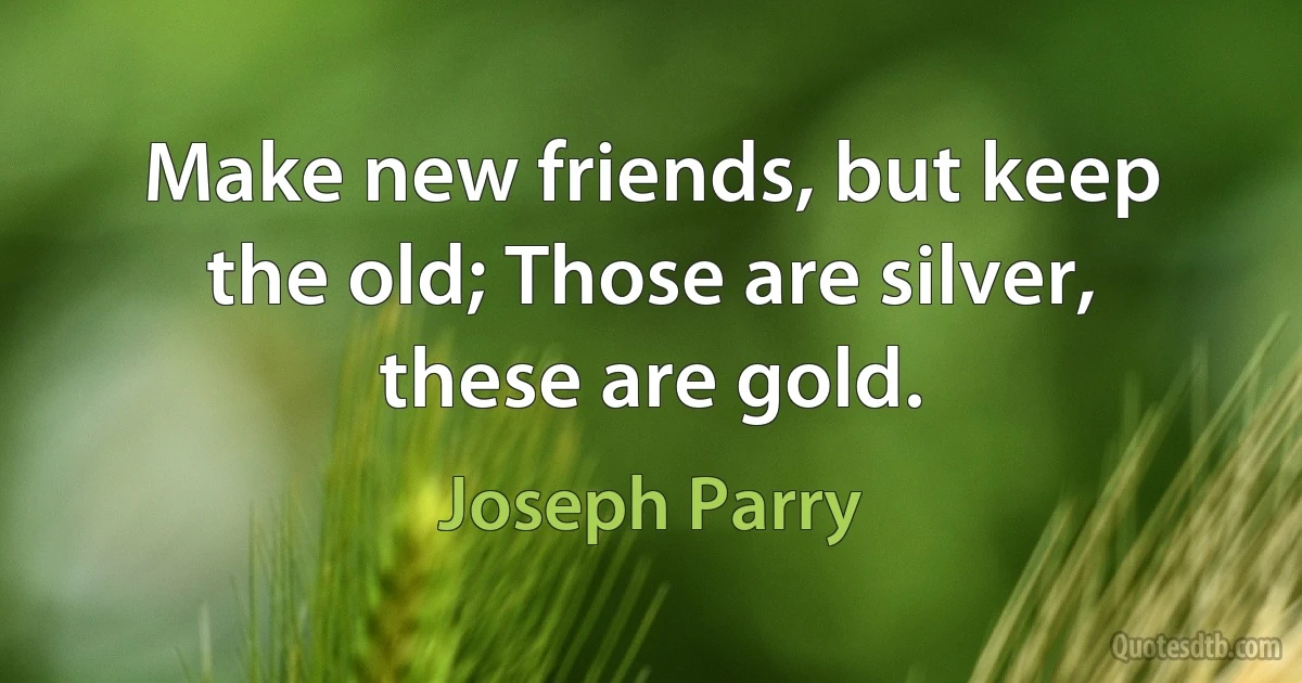 Make new friends, but keep the old; Those are silver, these are gold. (Joseph Parry)