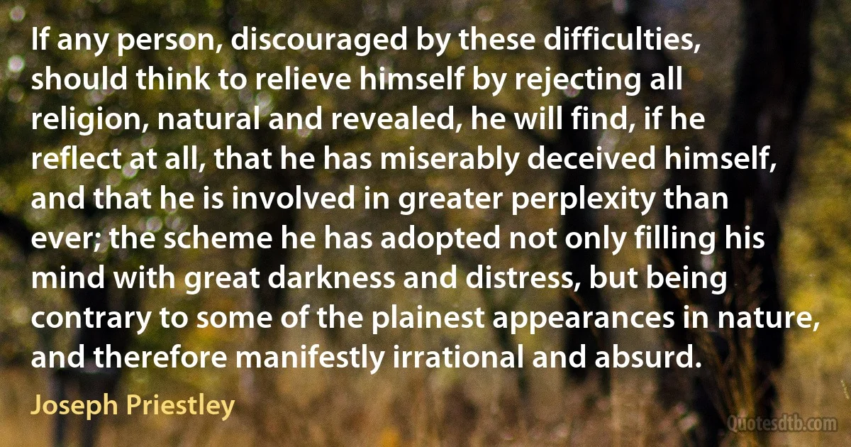 If any person, discouraged by these difficulties, should think to relieve himself by rejecting all religion, natural and revealed, he will find, if he reflect at all, that he has miserably deceived himself, and that he is involved in greater perplexity than ever; the scheme he has adopted not only filling his mind with great darkness and distress, but being contrary to some of the plainest appearances in nature, and therefore manifestly irrational and absurd. (Joseph Priestley)