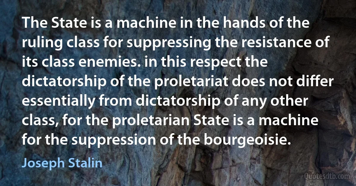 The State is a machine in the hands of the ruling class for suppressing the resistance of its class enemies. in this respect the dictatorship of the proletariat does not differ essentially from dictatorship of any other class, for the proletarian State is a machine for the suppression of the bourgeoisie. (Joseph Stalin)