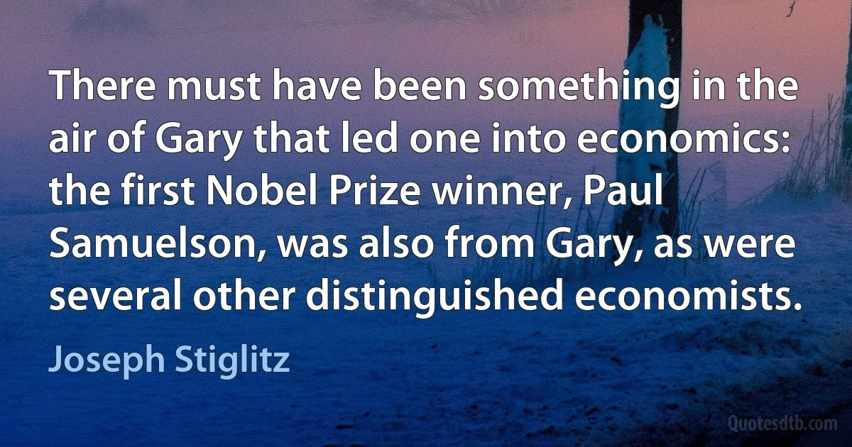 There must have been something in the air of Gary that led one into economics: the first Nobel Prize winner, Paul Samuelson, was also from Gary, as were several other distinguished economists. (Joseph Stiglitz)