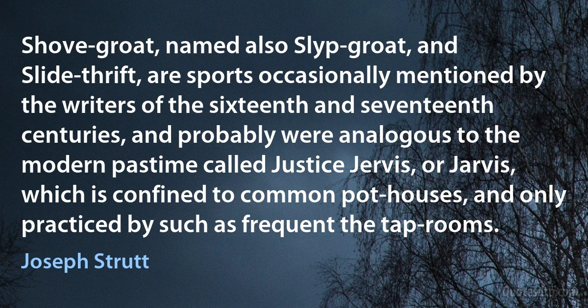 Shove-groat, named also Slyp-groat, and Slide-thrift, are sports occasionally mentioned by the writers of the sixteenth and seventeenth centuries, and probably were analogous to the modern pastime called Justice Jervis, or Jarvis, which is confined to common pot-houses, and only practiced by such as frequent the tap-rooms. (Joseph Strutt)