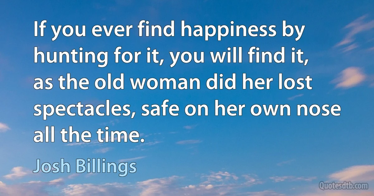 If you ever find happiness by hunting for it, you will find it, as the old woman did her lost spectacles, safe on her own nose all the time. (Josh Billings)