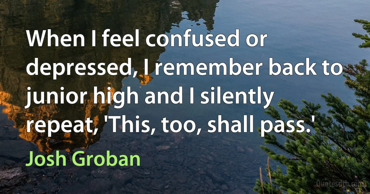 When I feel confused or depressed, I remember back to junior high and I silently repeat, 'This, too, shall pass.' (Josh Groban)