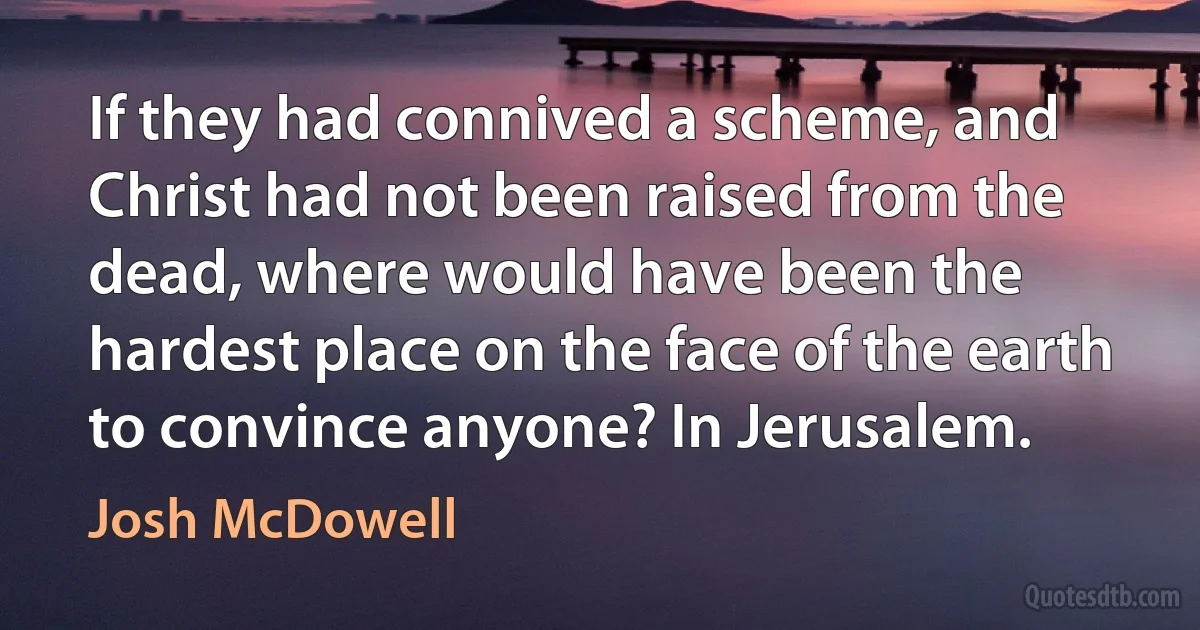 If they had connived a scheme, and Christ had not been raised from the dead, where would have been the hardest place on the face of the earth to convince anyone? In Jerusalem. (Josh McDowell)