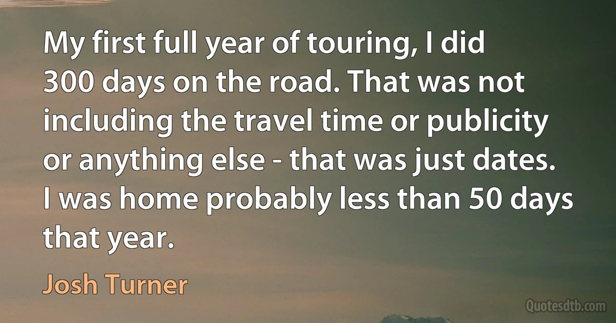 My first full year of touring, I did 300 days on the road. That was not including the travel time or publicity or anything else - that was just dates. I was home probably less than 50 days that year. (Josh Turner)