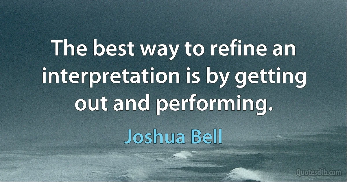 The best way to refine an interpretation is by getting out and performing. (Joshua Bell)