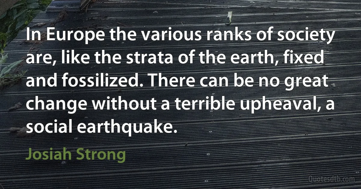 In Europe the various ranks of society are, like the strata of the earth, fixed and fossilized. There can be no great change without a terrible upheaval, a social earthquake. (Josiah Strong)