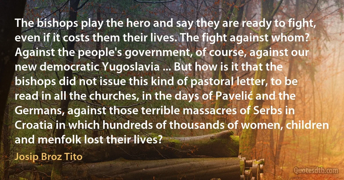 The bishops play the hero and say they are ready to fight, even if it costs them their lives. The fight against whom? Against the people's government, of course, against our new democratic Yugoslavia ... But how is it that the bishops did not issue this kind of pastoral letter, to be read in all the churches, in the days of Pavelić and the Germans, against those terrible massacres of Serbs in Croatia in which hundreds of thousands of women, children and menfolk lost their lives? (Josip Broz Tito)