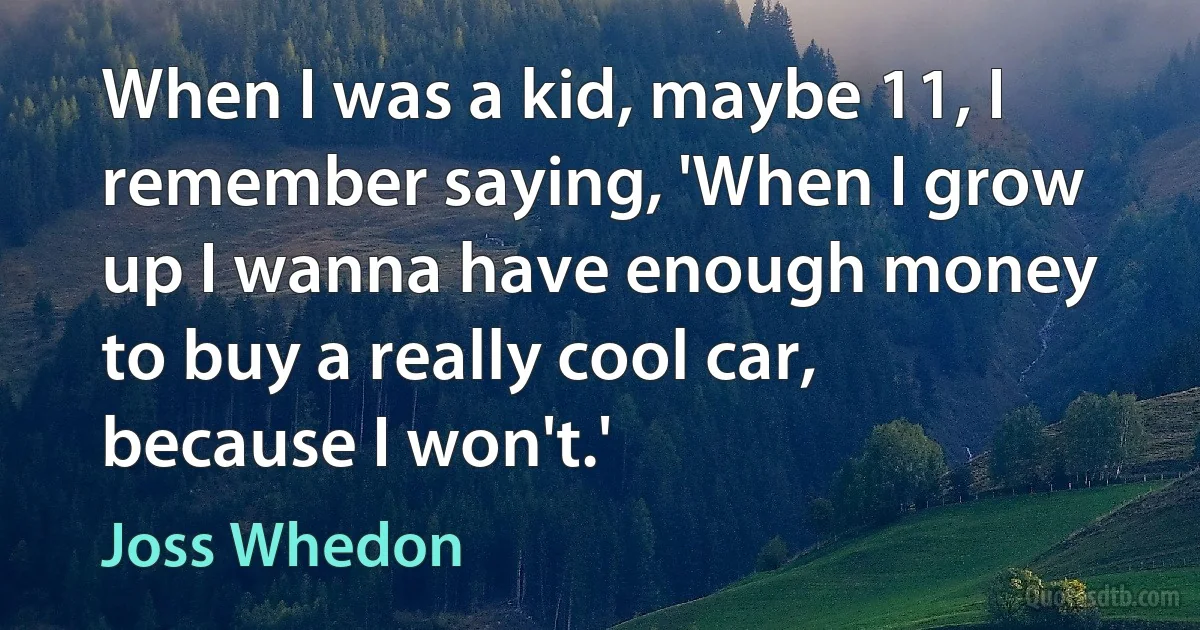 When I was a kid, maybe 11, I remember saying, 'When I grow up I wanna have enough money to buy a really cool car, because I won't.' (Joss Whedon)