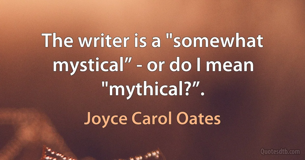 The writer is a "somewhat mystical” - or do I mean "mythical?”. (Joyce Carol Oates)