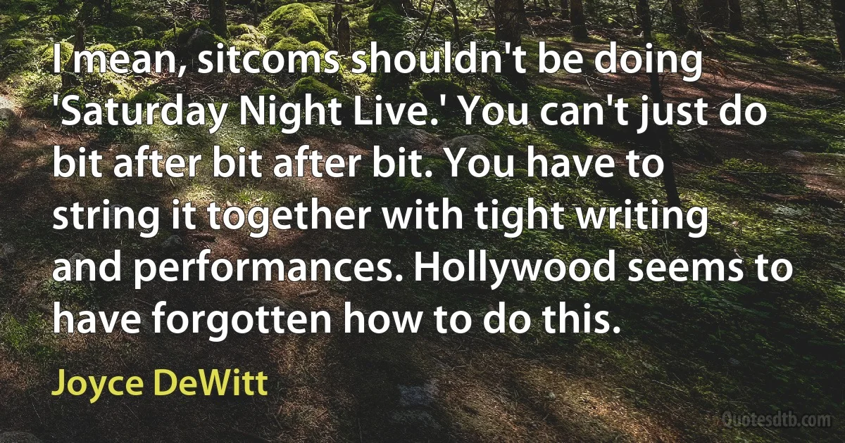 I mean, sitcoms shouldn't be doing 'Saturday Night Live.' You can't just do bit after bit after bit. You have to string it together with tight writing and performances. Hollywood seems to have forgotten how to do this. (Joyce DeWitt)