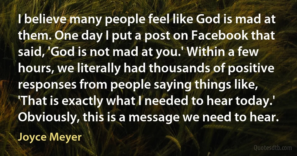 I believe many people feel like God is mad at them. One day I put a post on Facebook that said, 'God is not mad at you.' Within a few hours, we literally had thousands of positive responses from people saying things like, 'That is exactly what I needed to hear today.' Obviously, this is a message we need to hear. (Joyce Meyer)