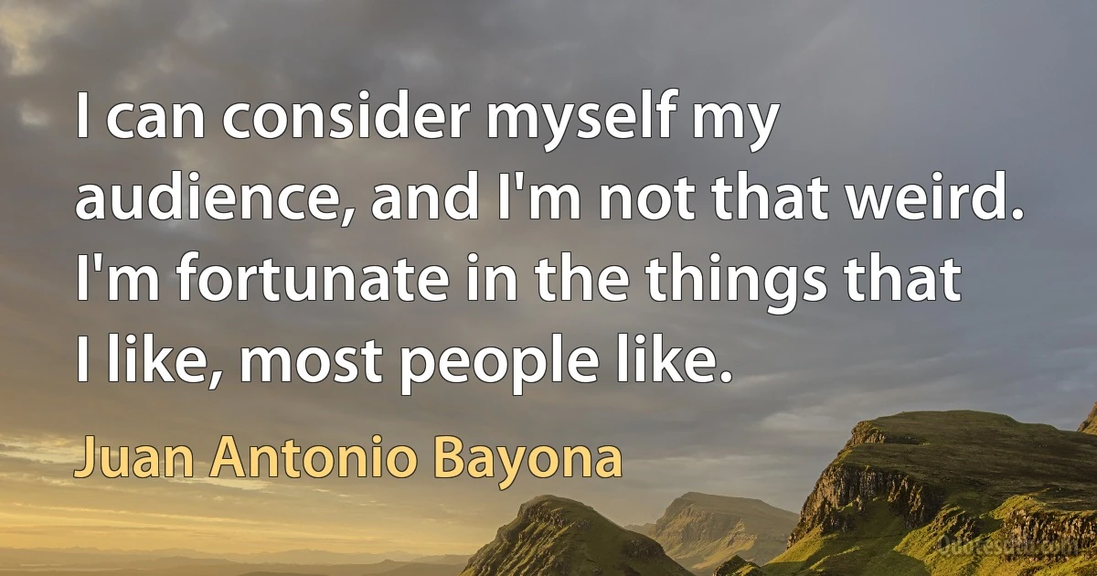 I can consider myself my audience, and I'm not that weird. I'm fortunate in the things that I like, most people like. (Juan Antonio Bayona)