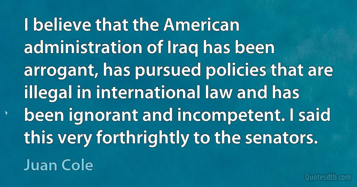 I believe that the American administration of Iraq has been arrogant, has pursued policies that are illegal in international law and has been ignorant and incompetent. I said this very forthrightly to the senators. (Juan Cole)