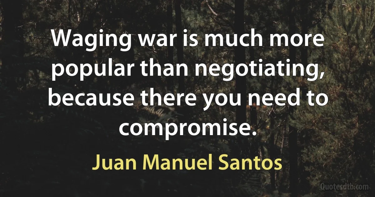 Waging war is much more popular than negotiating, because there you need to compromise. (Juan Manuel Santos)