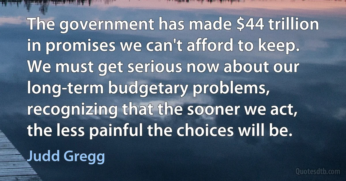 The government has made $44 trillion in promises we can't afford to keep. We must get serious now about our long-term budgetary problems, recognizing that the sooner we act, the less painful the choices will be. (Judd Gregg)