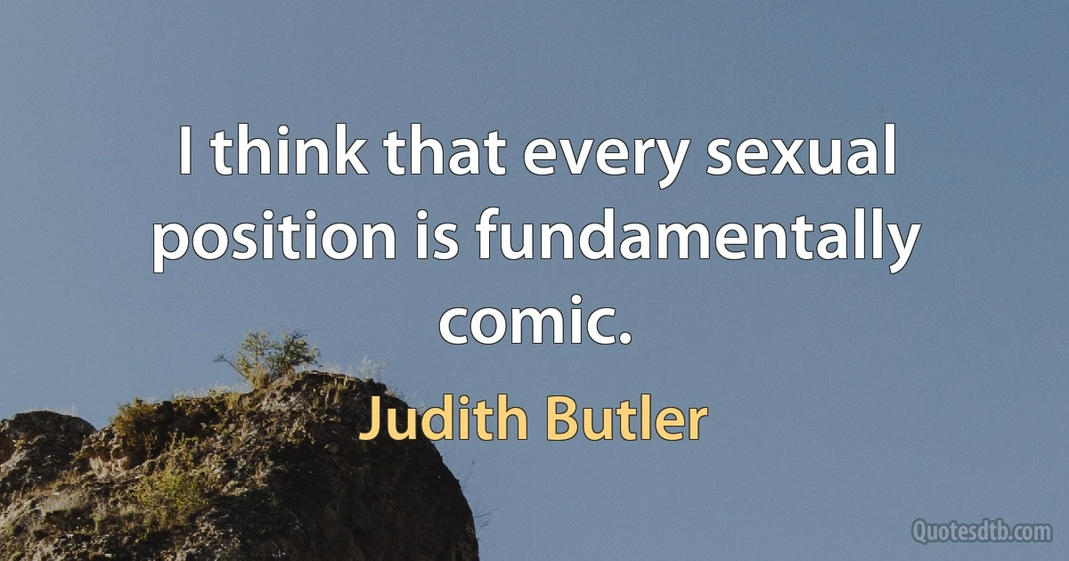 I think that every sexual position is fundamentally comic. (Judith Butler)