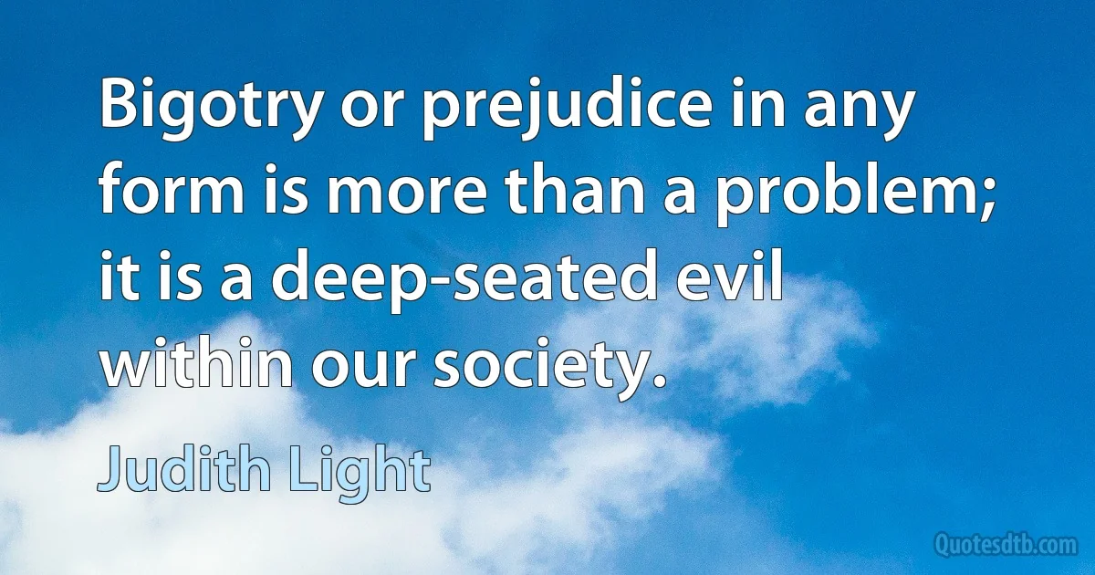 Bigotry or prejudice in any form is more than a problem; it is a deep-seated evil within our society. (Judith Light)