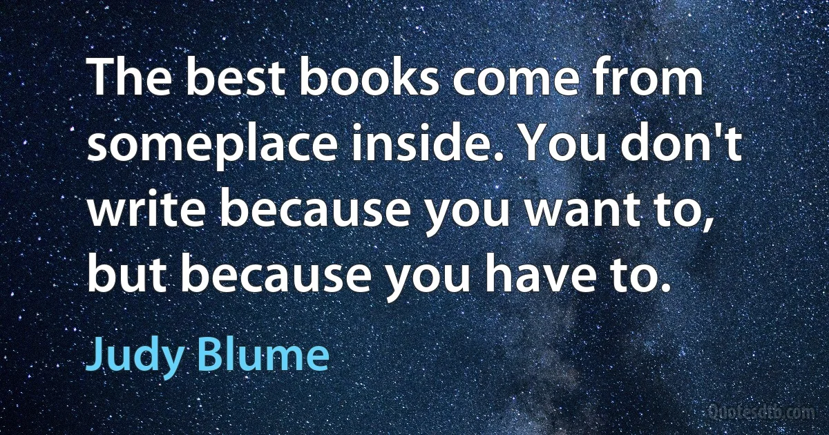 The best books come from someplace inside. You don't write because you want to, but because you have to. (Judy Blume)