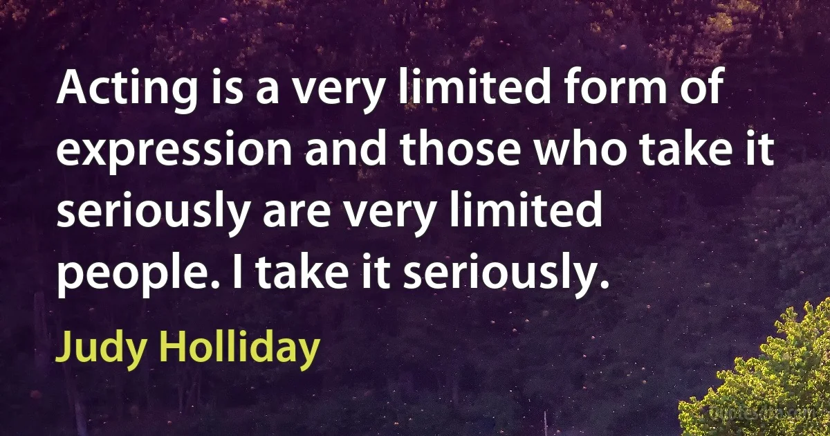 Acting is a very limited form of expression and those who take it seriously are very limited people. I take it seriously. (Judy Holliday)