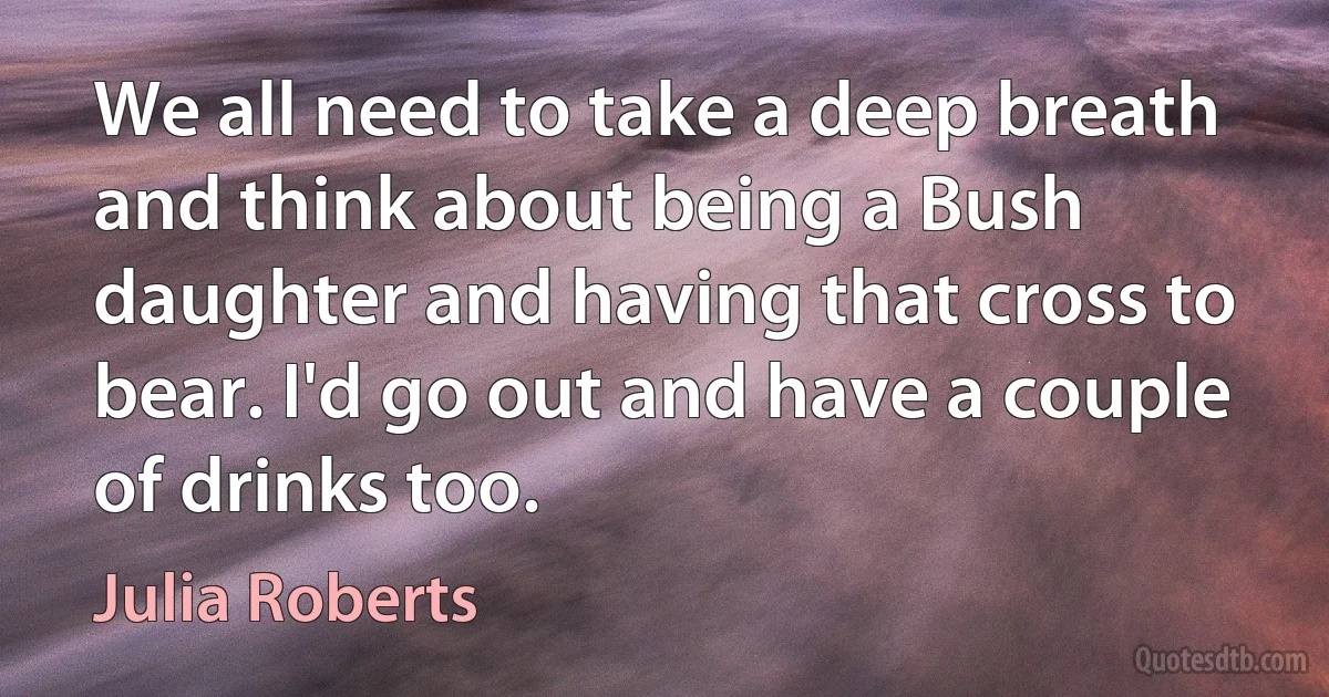 We all need to take a deep breath and think about being a Bush daughter and having that cross to bear. I'd go out and have a couple of drinks too. (Julia Roberts)