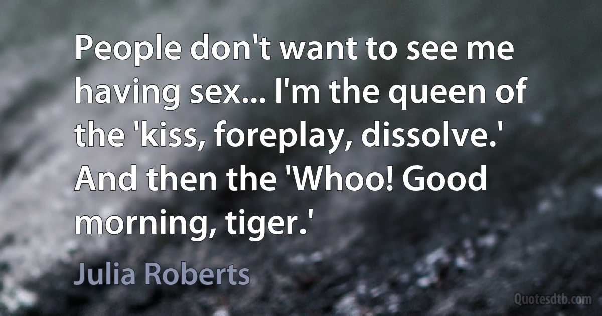 People don't want to see me having sex... I'm the queen of the 'kiss, foreplay, dissolve.' And then the 'Whoo! Good morning, tiger.' (Julia Roberts)