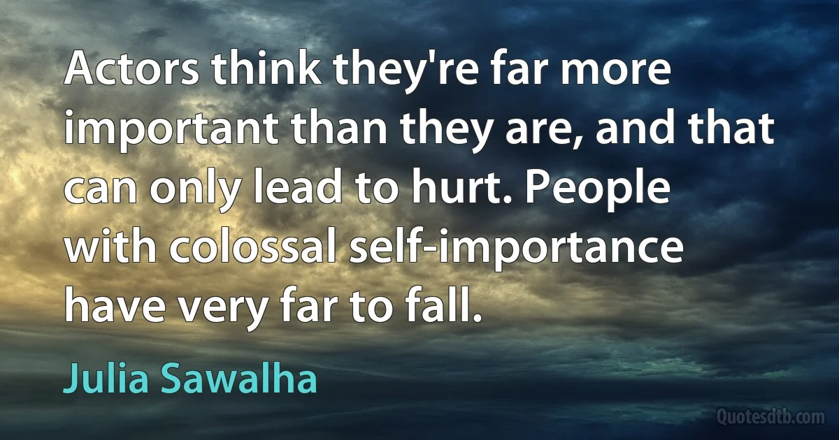 Actors think they're far more important than they are, and that can only lead to hurt. People with colossal self-importance have very far to fall. (Julia Sawalha)