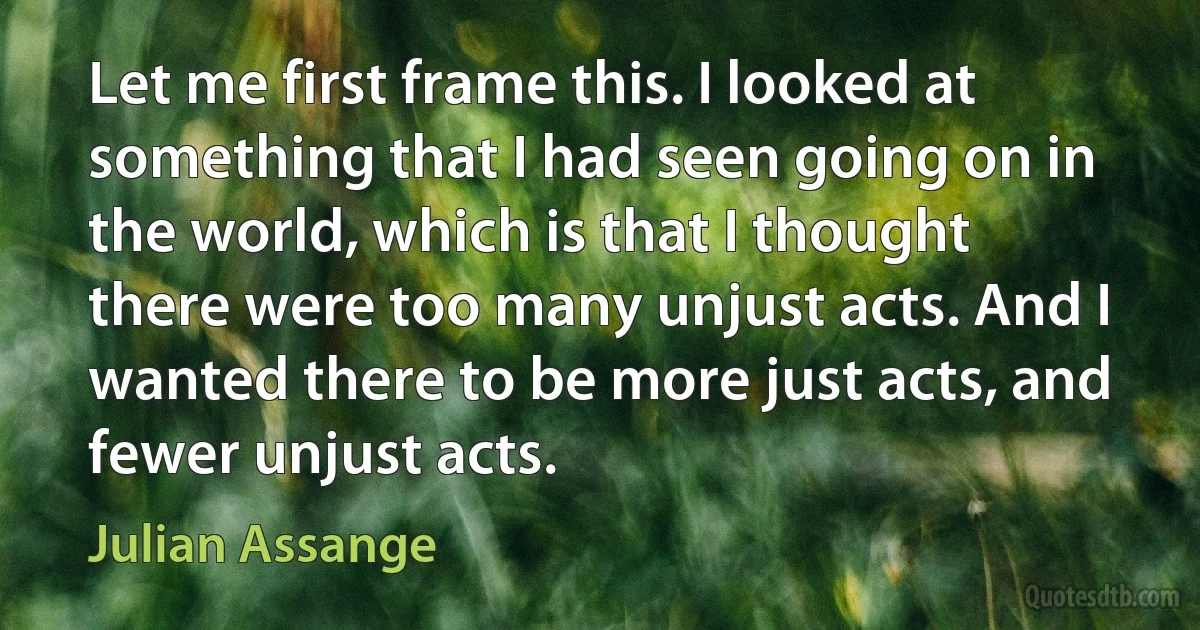 Let me first frame this. I looked at something that I had seen going on in the world, which is that I thought there were too many unjust acts. And I wanted there to be more just acts, and fewer unjust acts. (Julian Assange)