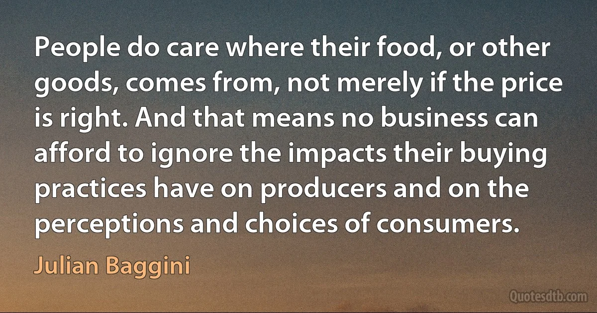 People do care where their food, or other goods, comes from, not merely if the price is right. And that means no business can afford to ignore the impacts their buying practices have on producers and on the perceptions and choices of consumers. (Julian Baggini)