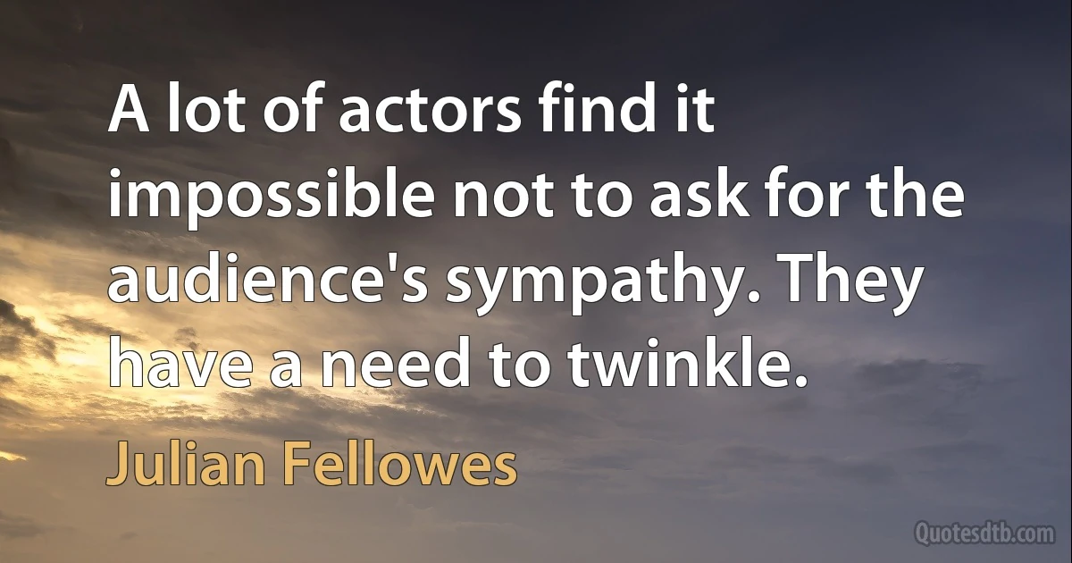 A lot of actors find it impossible not to ask for the audience's sympathy. They have a need to twinkle. (Julian Fellowes)