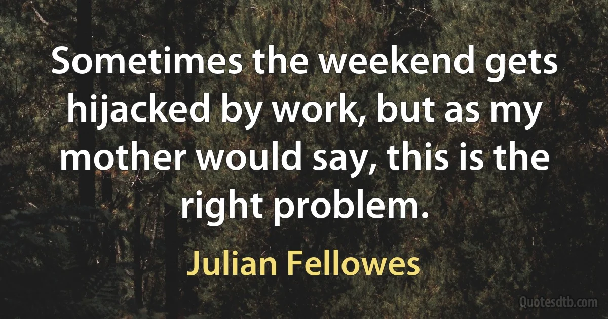 Sometimes the weekend gets hijacked by work, but as my mother would say, this is the right problem. (Julian Fellowes)