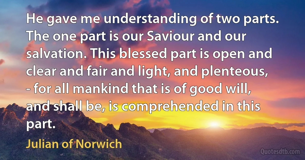 He gave me understanding of two parts. The one part is our Saviour and our salvation. This blessed part is open and clear and fair and light, and plenteous, - for all mankind that is of good will, and shall be, is comprehended in this part. (Julian of Norwich)