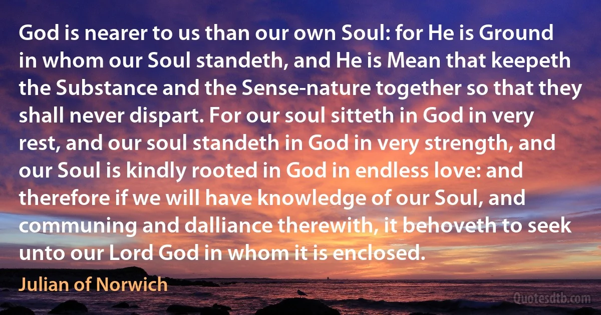 God is nearer to us than our own Soul: for He is Ground in whom our Soul standeth, and He is Mean that keepeth the Substance and the Sense-nature together so that they shall never dispart. For our soul sitteth in God in very rest, and our soul standeth in God in very strength, and our Soul is kindly rooted in God in endless love: and therefore if we will have knowledge of our Soul, and communing and dalliance therewith, it behoveth to seek unto our Lord God in whom it is enclosed. (Julian of Norwich)