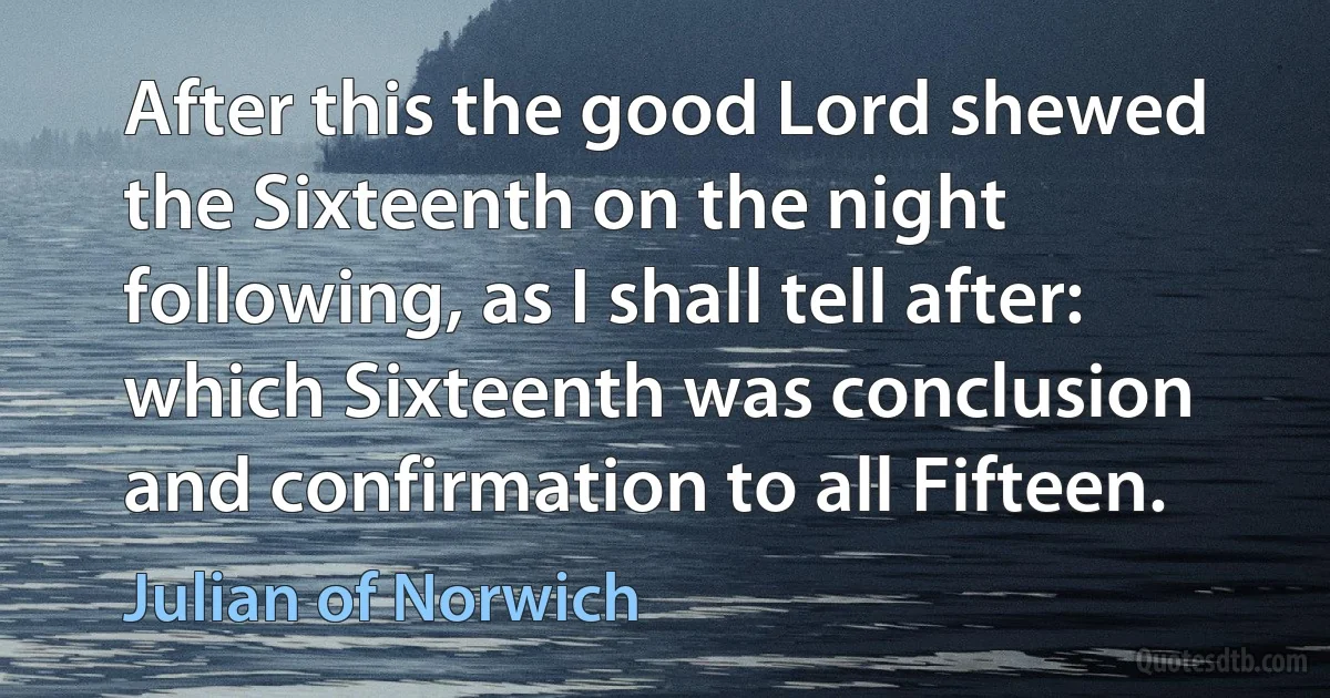 After this the good Lord shewed the Sixteenth on the night following, as I shall tell after: which Sixteenth was conclusion and confirmation to all Fifteen. (Julian of Norwich)