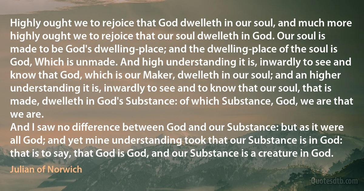 Highly ought we to rejoice that God dwelleth in our soul, and much more highly ought we to rejoice that our soul dwelleth in God. Our soul is made to be God's dwelling-place; and the dwelling-place of the soul is God, Which is unmade. And high understanding it is, inwardly to see and know that God, which is our Maker, dwelleth in our soul; and an higher understanding it is, inwardly to see and to know that our soul, that is made, dwelleth in God's Substance: of which Substance, God, we are that we are.
And I saw no difference between God and our Substance: but as it were all God; and yet mine understanding took that our Substance is in God: that is to say, that God is God, and our Substance is a creature in God. (Julian of Norwich)