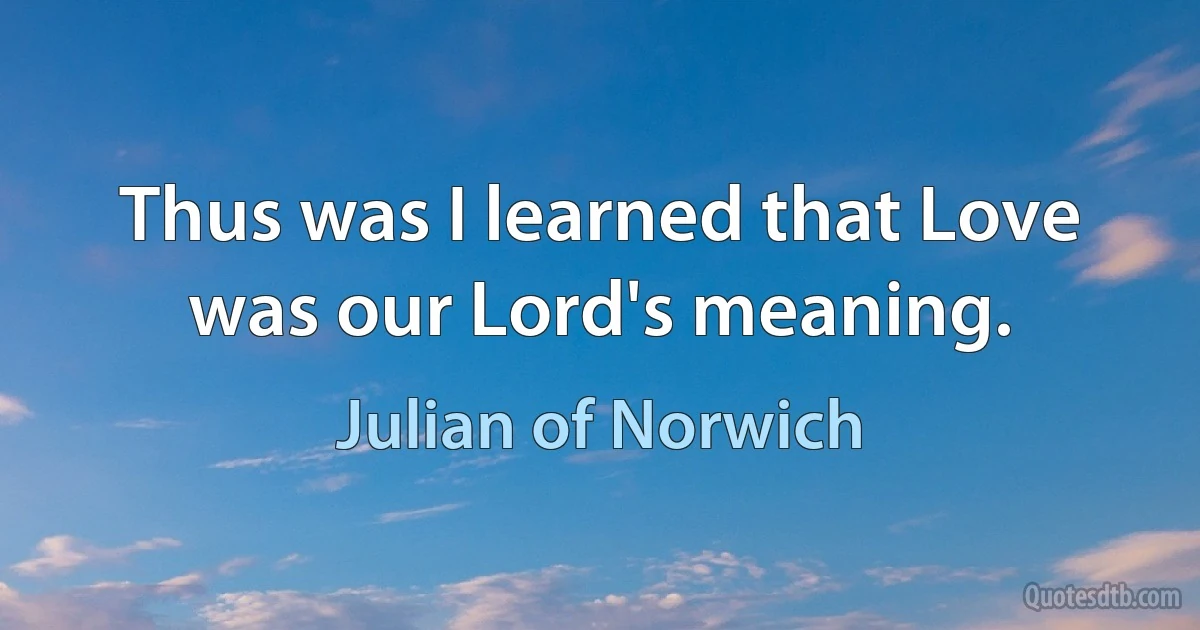 Thus was I learned that Love was our Lord's meaning. (Julian of Norwich)