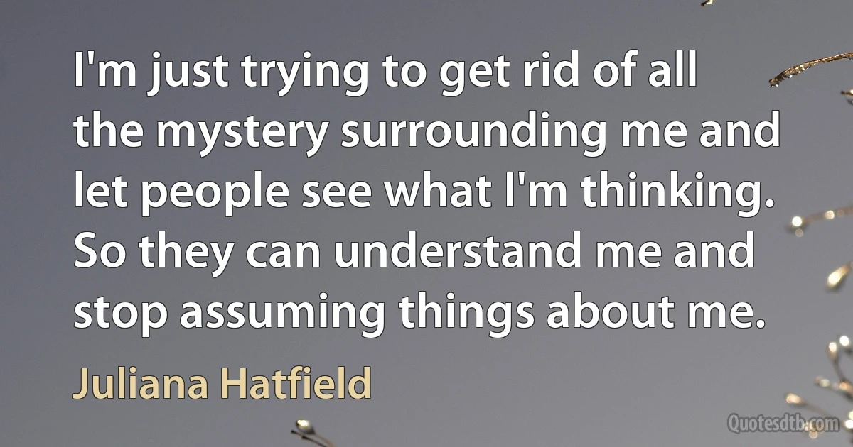 I'm just trying to get rid of all the mystery surrounding me and let people see what I'm thinking. So they can understand me and stop assuming things about me. (Juliana Hatfield)