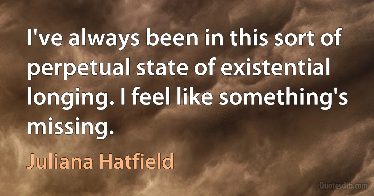 I've always been in this sort of perpetual state of existential longing. I feel like something's missing. (Juliana Hatfield)