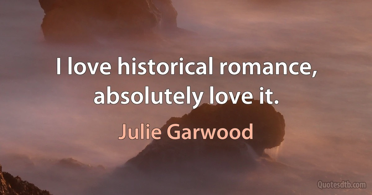 I love historical romance, absolutely love it. (Julie Garwood)