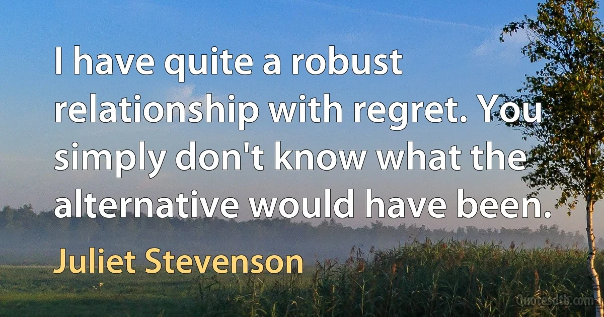 I have quite a robust relationship with regret. You simply don't know what the alternative would have been. (Juliet Stevenson)