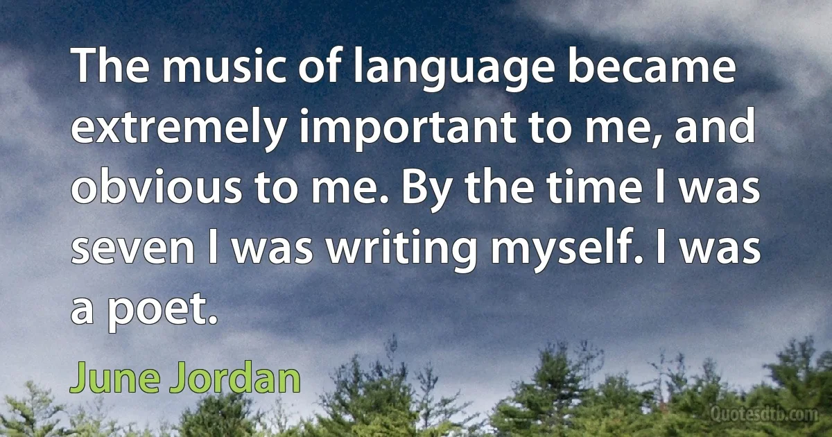 The music of language became extremely important to me, and obvious to me. By the time I was seven I was writing myself. I was a poet. (June Jordan)