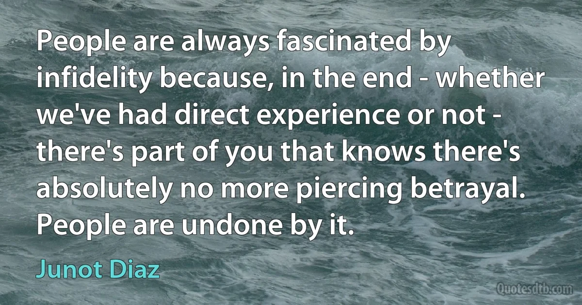 People are always fascinated by infidelity because, in the end - whether we've had direct experience or not - there's part of you that knows there's absolutely no more piercing betrayal. People are undone by it. (Junot Diaz)