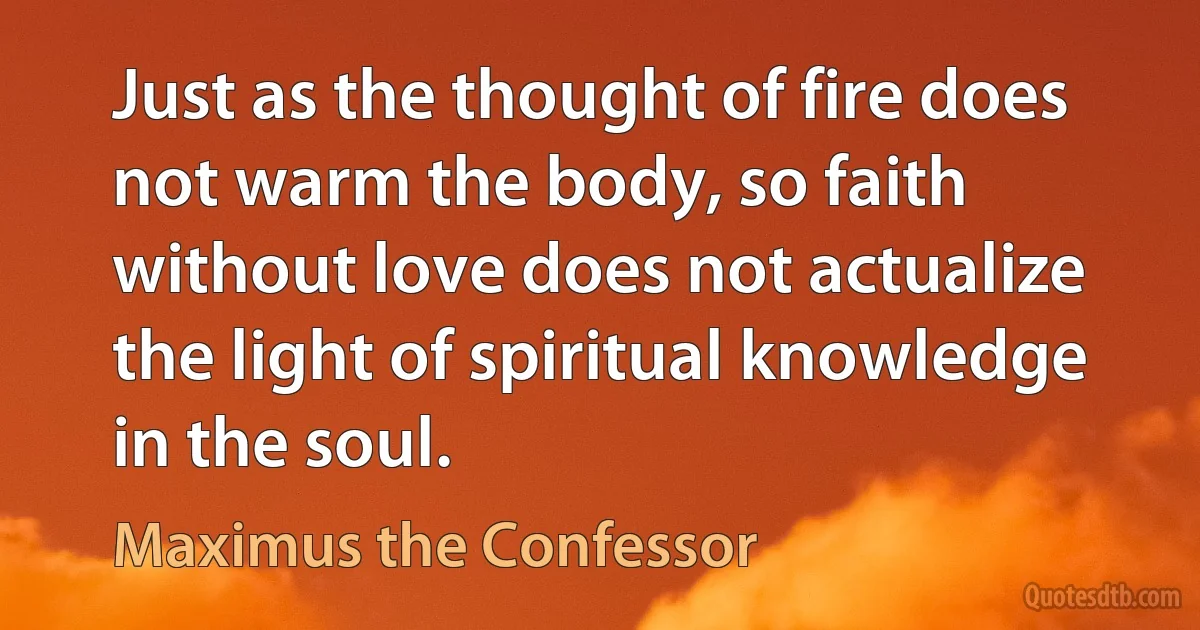 Just as the thought of fire does not warm the body, so faith without love does not actualize the light of spiritual knowledge in the soul. (Maximus the Confessor)