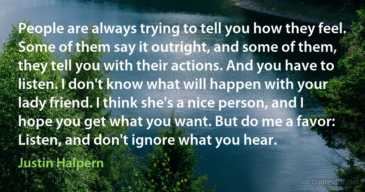 People are always trying to tell you how they feel. Some of them say it outright, and some of them, they tell you with their actions. And you have to listen. I don't know what will happen with your lady friend. I think she's a nice person, and I hope you get what you want. But do me a favor: Listen, and don't ignore what you hear. (Justin Halpern)