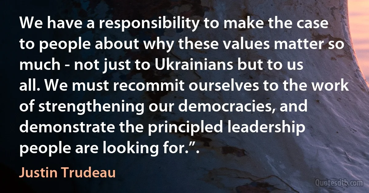 We have a responsibility to make the case to people about why these values matter so much - not just to Ukrainians but to us all. We must recommit ourselves to the work of strengthening our democracies, and demonstrate the principled leadership people are looking for.”. (Justin Trudeau)