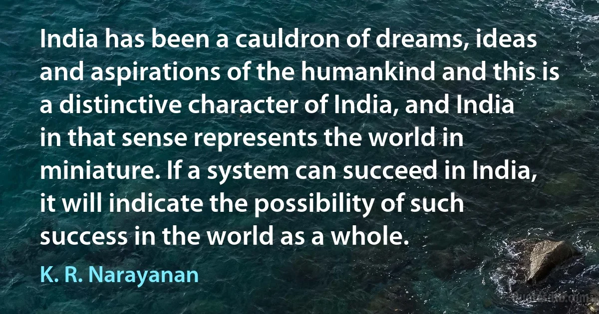 India has been a cauldron of dreams, ideas and aspirations of the humankind and this is a distinctive character of India, and India in that sense represents the world in miniature. If a system can succeed in India, it will indicate the possibility of such success in the world as a whole. (K. R. Narayanan)