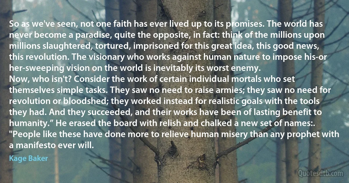 So as we've seen, not one faith has ever lived up to its promises. The world has never become a paradise, quite the opposite, in fact: think of the millions upon millions slaughtered, tortured, imprisoned for this great idea, this good news, this revolution. The visionary who works against human nature to impose his-or her-sweeping vision on the world is inevitably its worst enemy.
Now, who isn't? Consider the work of certain individual mortals who set themselves simple tasks. They saw no need to raise armies; they saw no need for revolution or bloodshed; they worked instead for realistic goals with the tools they had. And they succeeded, and their works have been of lasting benefit to humanity.” He erased the board with relish and chalked a new set of names:.
"People like these have done more to relieve human misery than any prophet with a manifesto ever will. (Kage Baker)